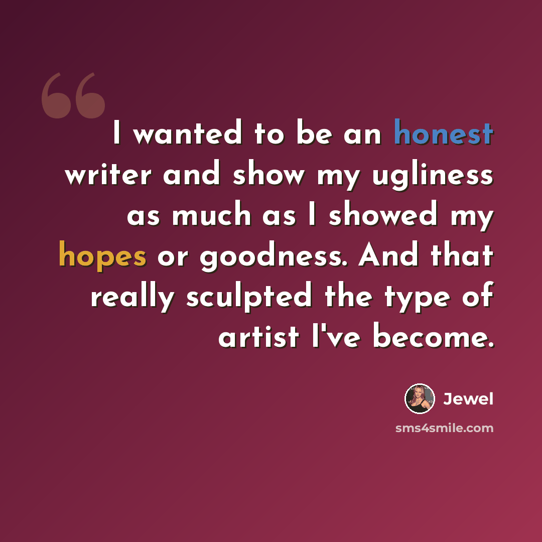 “I wanted to be an honest writer and show my ugliness as much as I showed my hopes or goodness. And that really sculpted the type of artist I've become.” quote by Jewel
