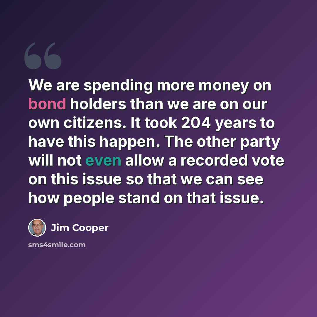 “We are spending more money on bond holders than we are on our own citizens. It took 204 years to have this happen. The other party will not even allow a recorded vote on this issue so that we can see how people stand on that issue.” quote by Jim Cooper
