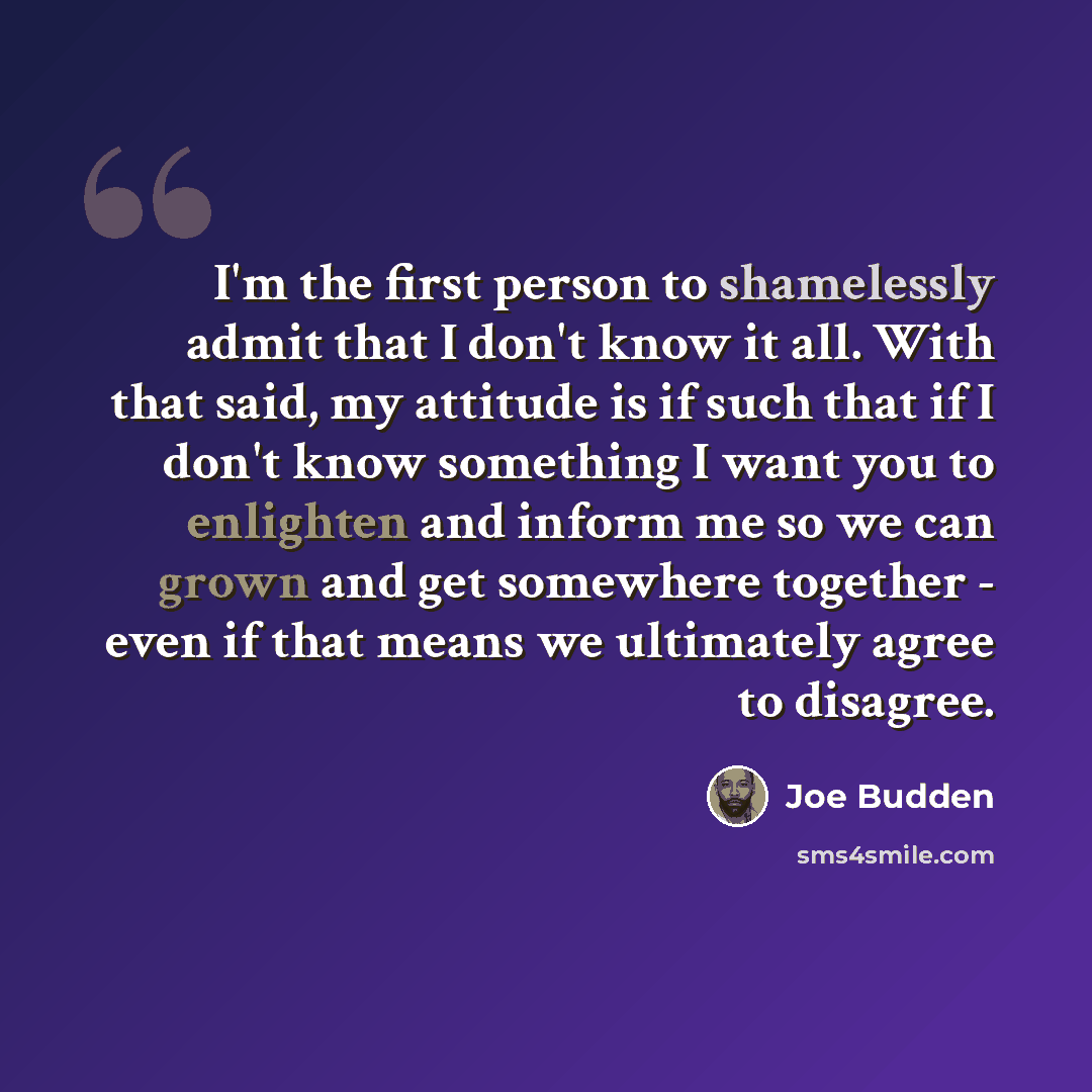 “I'm the first person to shamelessly admit that I don't know it all. With that said, my attitude is if such that if I don't know something I want you to enlighten and inform me so we can grown and get somewhere together - even if that means we ultimately agree to disagree.” quote by Joe Budden