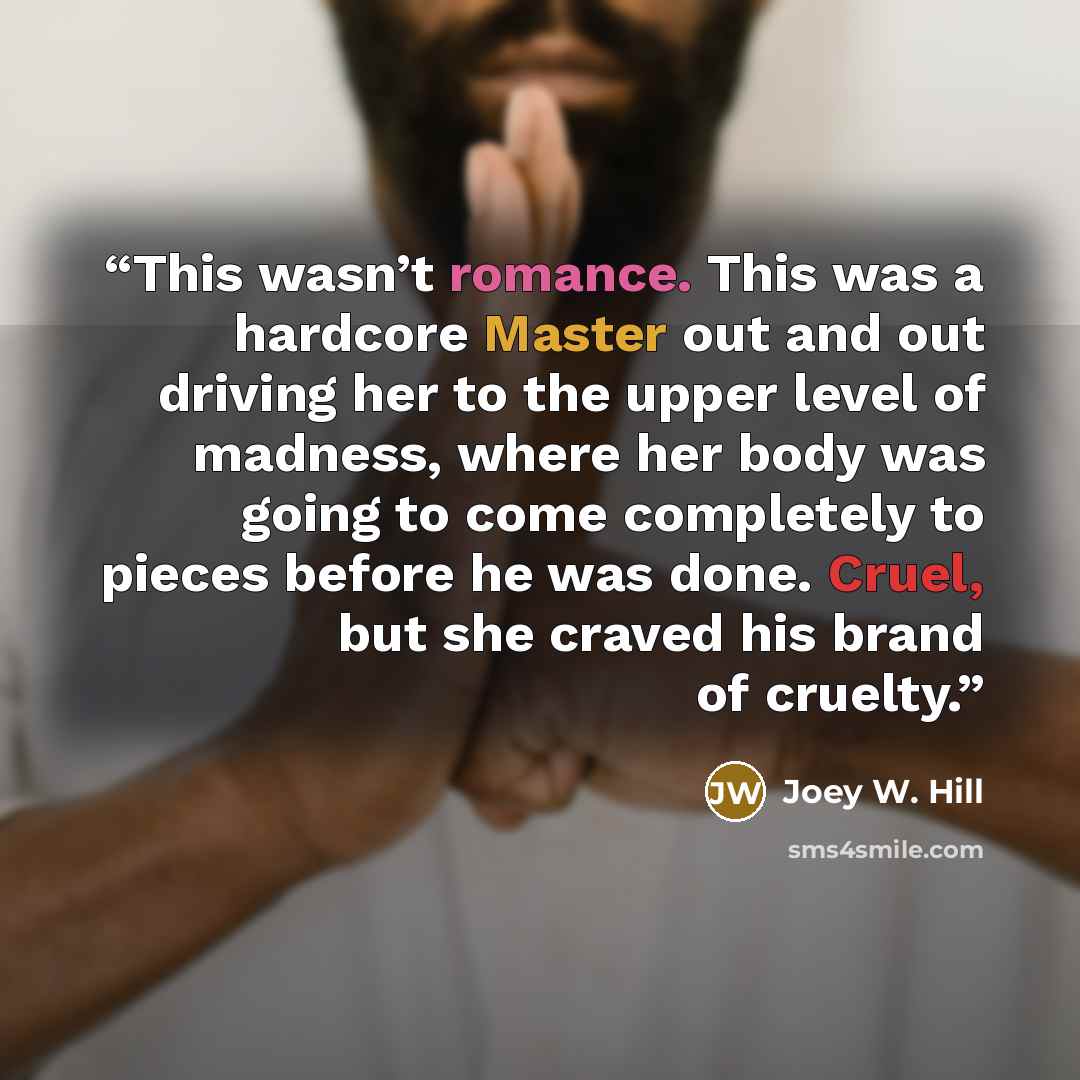 “This wasn’t romance. This was a hardcore Master out and out driving her to the upper level of madness, where her body was going to come completely to pieces before he was done. Cruel, but she craved his brand of cruelty.” quote by Joey W. Hill