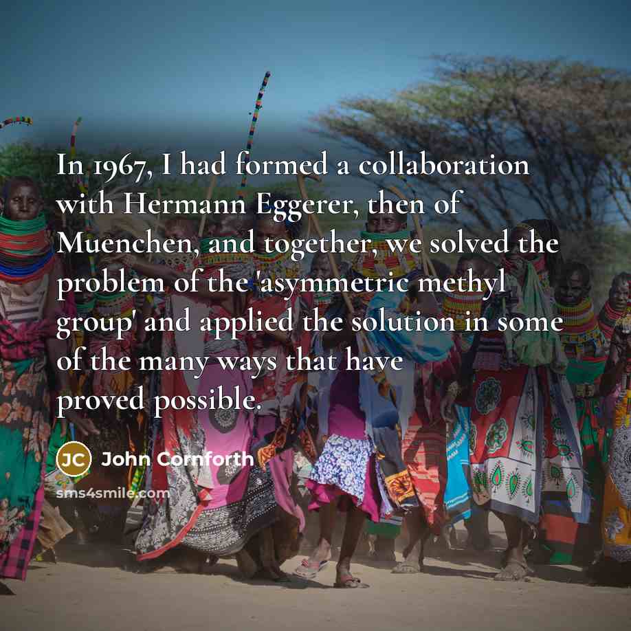 “In 1967, I had formed a collaboration with Hermann Eggerer, then of Muenchen, and together, we solved the problem of the 'asymmetric methyl group' and applied the solution in some of the many ways that have proved possible.” quote by John Cornforth