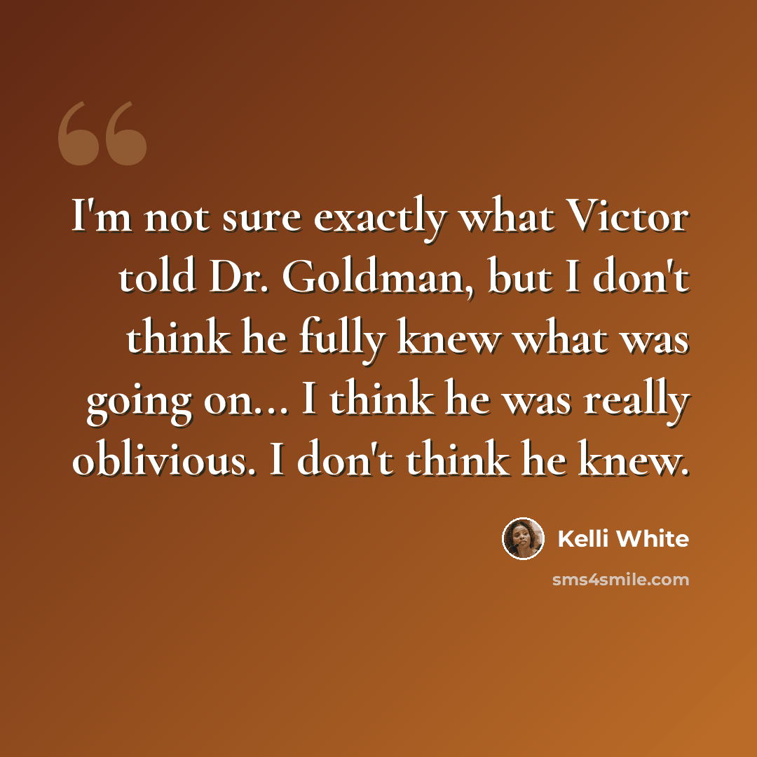 “I'm not sure exactly what Victor told Dr. Goldman, but I don't think he fully knew what was going on... I think he was really oblivious. I don't think he knew.” quote by Kelli White