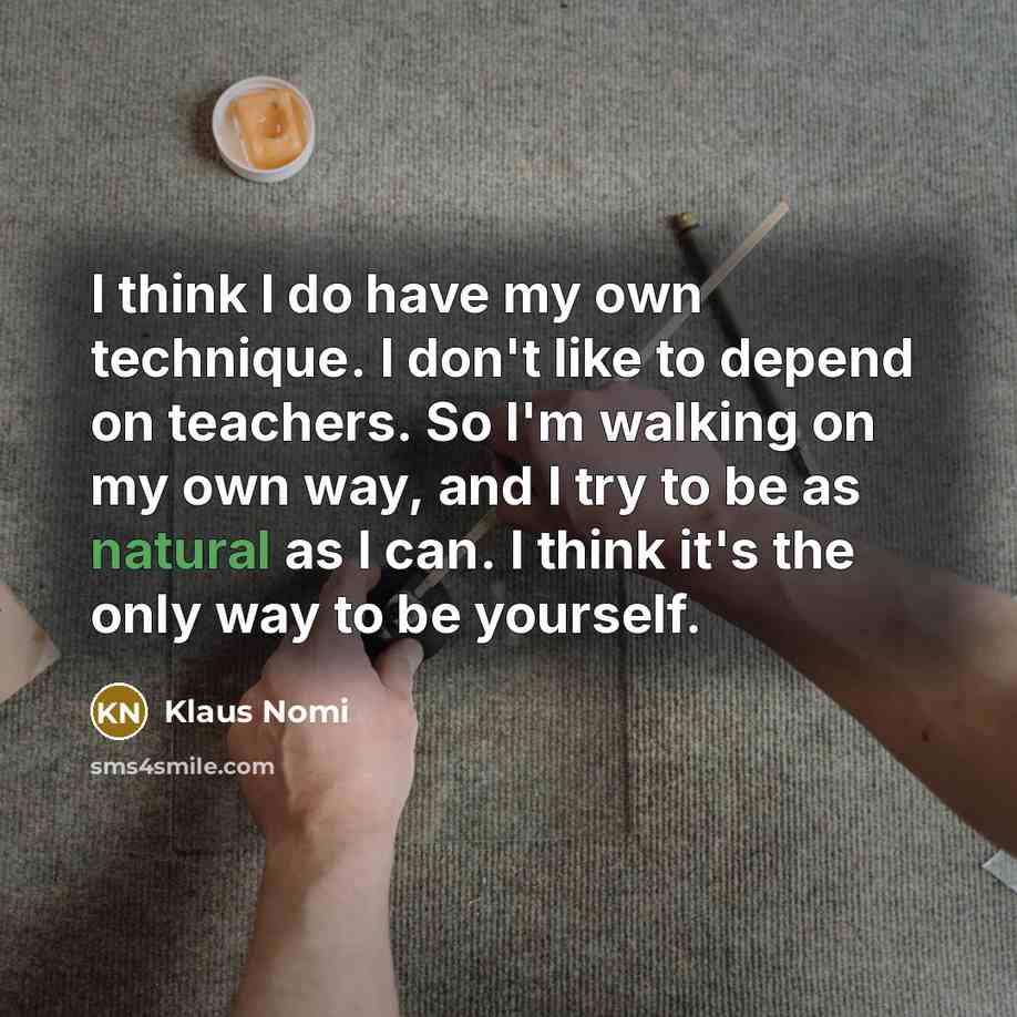 “I think I do have my own technique. I don't like to depend on teachers. So I'm walking on my own way, and I try to be as natural as I can. I think it's the only way to be yourself.” quote by Klaus Nomi