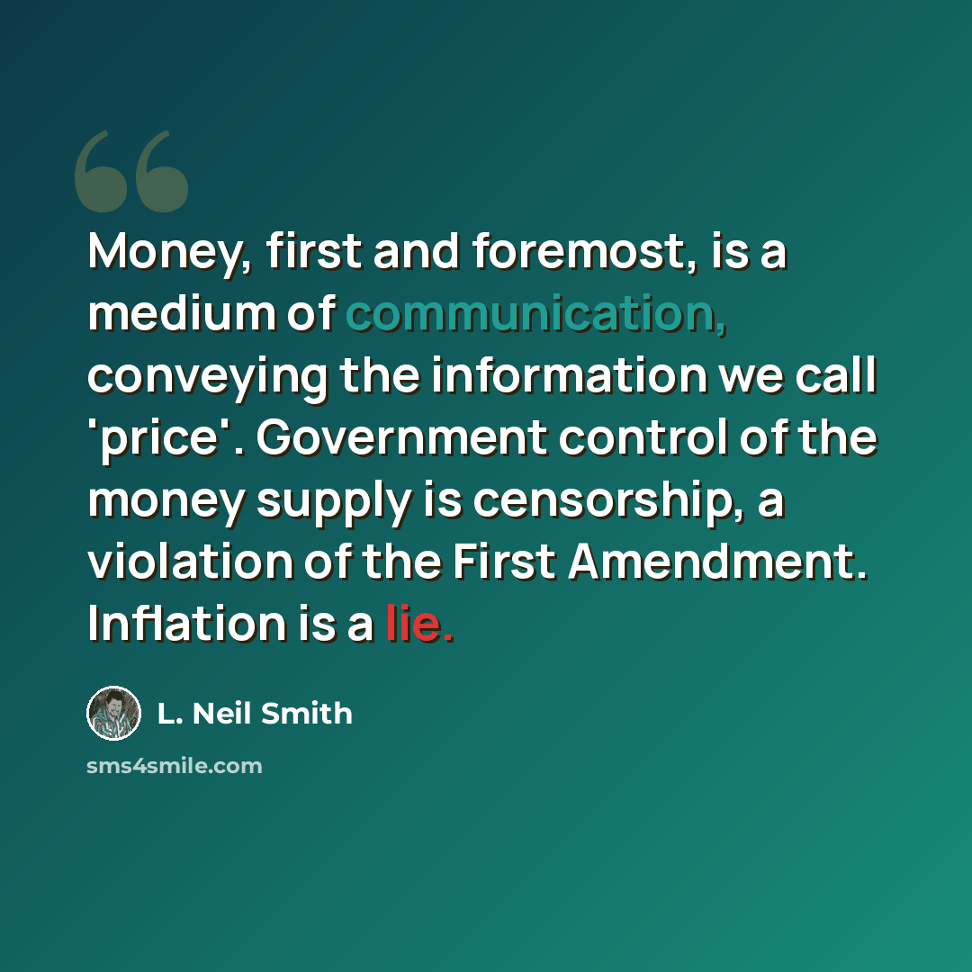 “Money, first and foremost, is a medium of communication, conveying the information we call 'price'. Government control of the money supply is censorship, a violation of the First Amendment. Inflation is a lie.” quote by L. Neil Smith