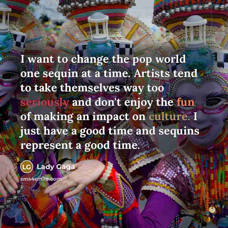 “I want to change the pop world one sequin at a time. Artists tend to take themselves way too seriously and don't enjoy the fun of making an impact on culture. I just have a good time and sequins represent a good time.” quote by Lady Gaga