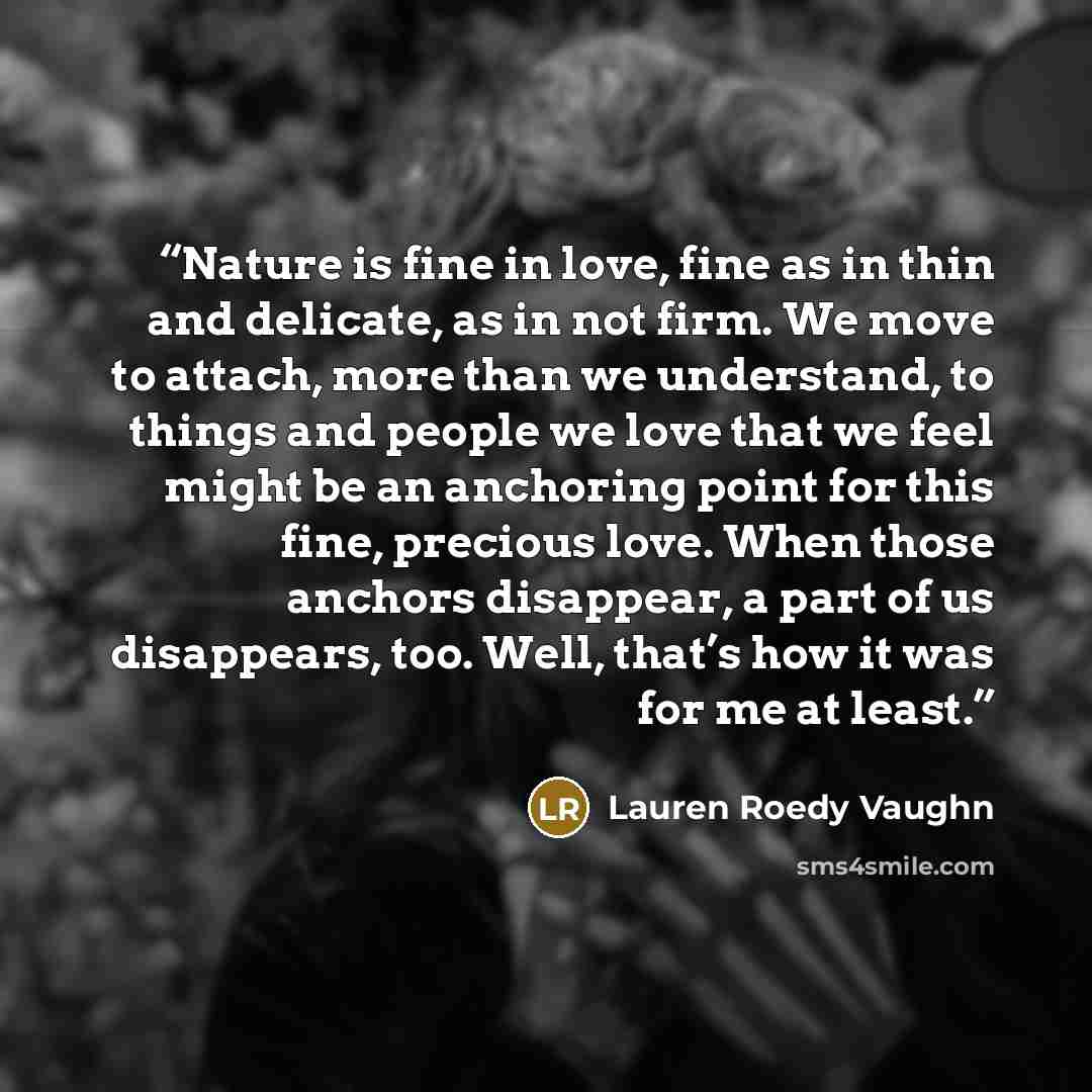 “Nature is fine in love, fine as in thin and delicate, as in not firm. We move to attach, more than we understand, to things and people we love that we feel might be an anchoring point for this fine, precious love. When those anchors disappear, a part of us disappears, too. Well, that’s how it was…” quote by Lauren Roedy Vaughn