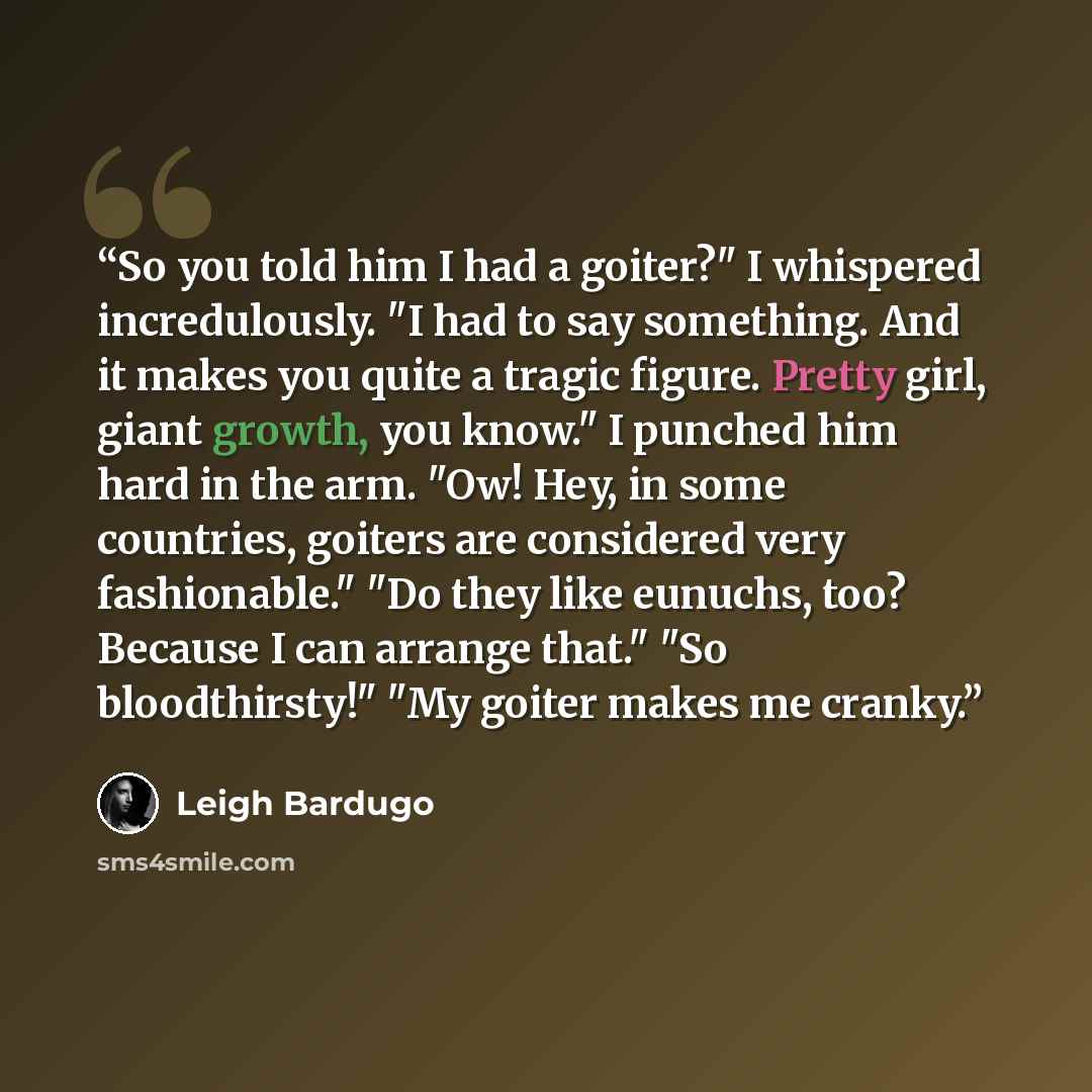 “So you told him I had a goiter?" I whispered incredulously. "I had to say something. And it makes you quite a tragic figure. Pretty girl, giant growth, you know." I punched him hard in the arm. "Ow! Hey, in some countries, goiters are considered very fashionable." "Do they like eunuchs, too?…” quote by Leigh Bardugo