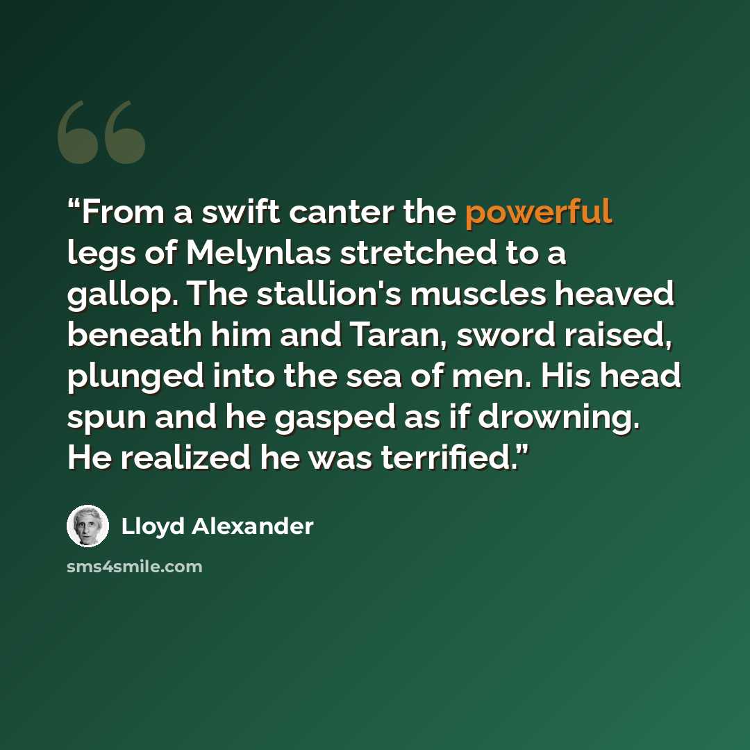 “From a swift canter the powerful legs of Melynlas stretched to a gallop. The stallion's muscles heaved beneath him and Taran, sword raised, plunged into the sea of men. His head spun and he gasped as if drowning. He realized he was terrified.” quote by Lloyd Alexander