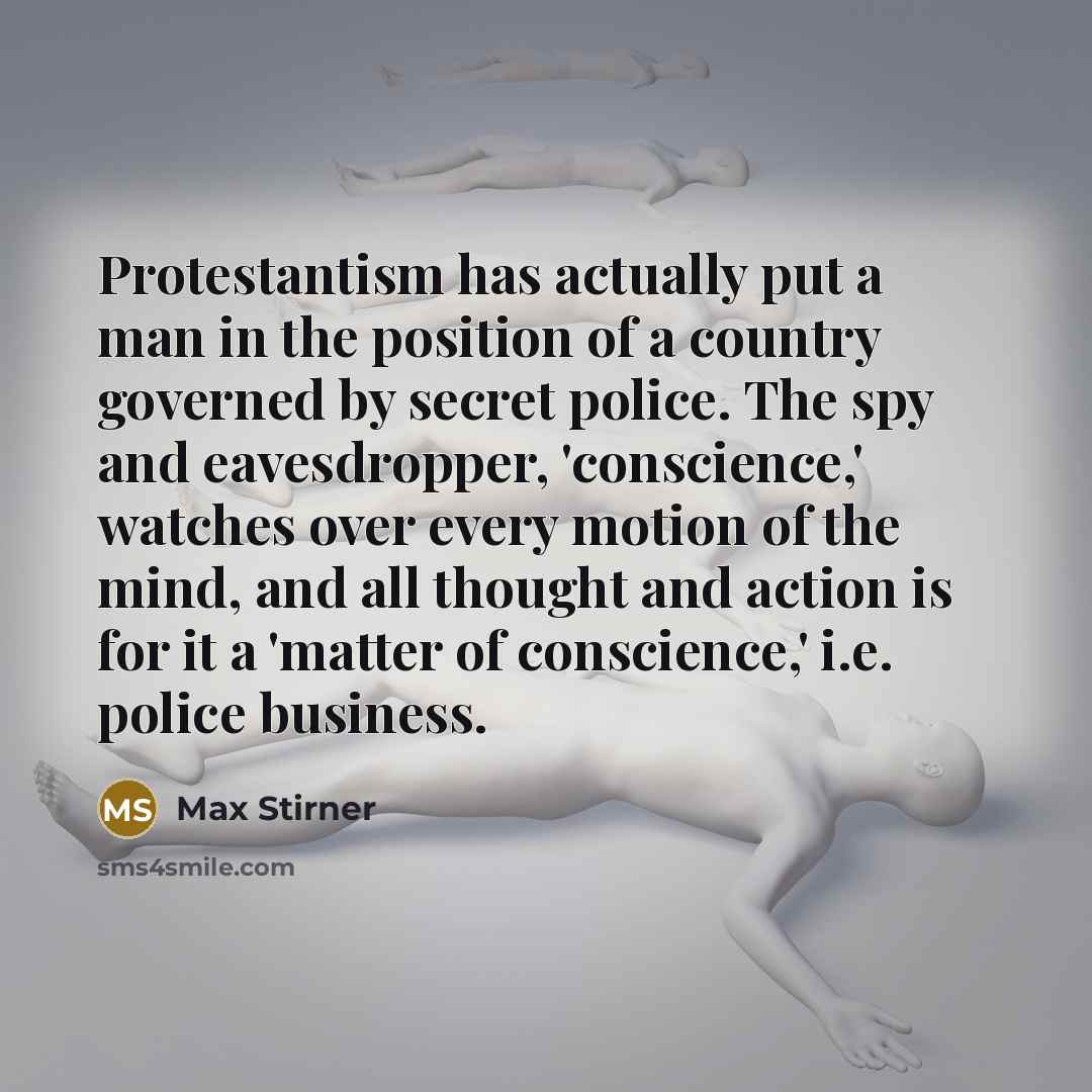 “Protestantism has actually put a man in the position of a country governed by secret police. The spy and eavesdropper, 'conscience,' watches over every motion of the mind, and all thought and action is for it a 'matter of conscience,' i.e. police business.” quote by Max Stirner