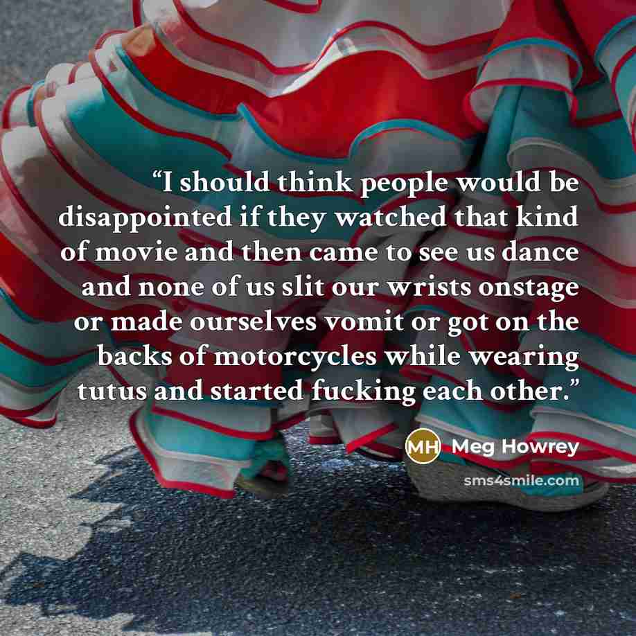 “I should think people would be disappointed if they watched that kind of movie and then came to see us dance and none of us slit our wrists onstage or made ourselves vomit or got on the backs of motorcycles while wearing tutus and started fucking each other.” quote by Meg Howrey