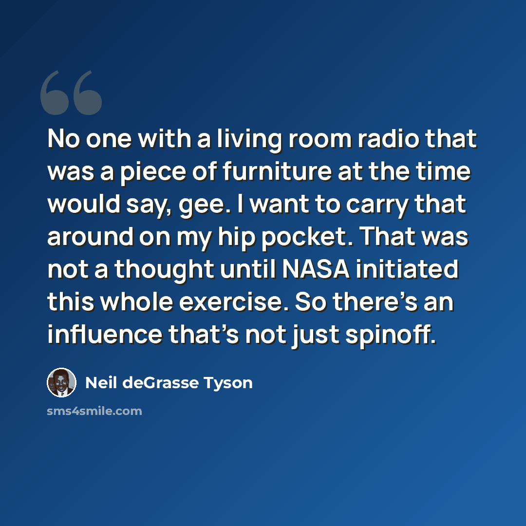 “No one with a living room radio that was a piece of furniture at the time would say, gee. I want to carry that around on my hip pocket. That was not a thought until NASA initiated this whole exercise. So there's an influence that's not just spinoff.” quote by Neil deGrasse Tyson