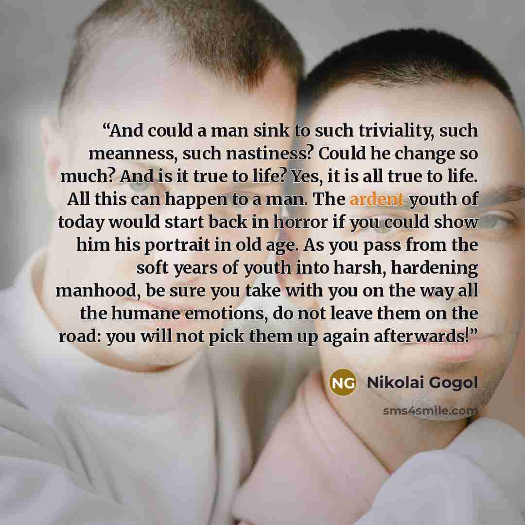 “And could a man sink to such triviality, such meanness, such nastiness? Could he change so much? And is it true to life? Yes, it is all true to life. All this can happen to a man. The ardent youth of today would start back in horror if you could show him his portrait in old age. As you pass from…” quote by Nikolai Gogol