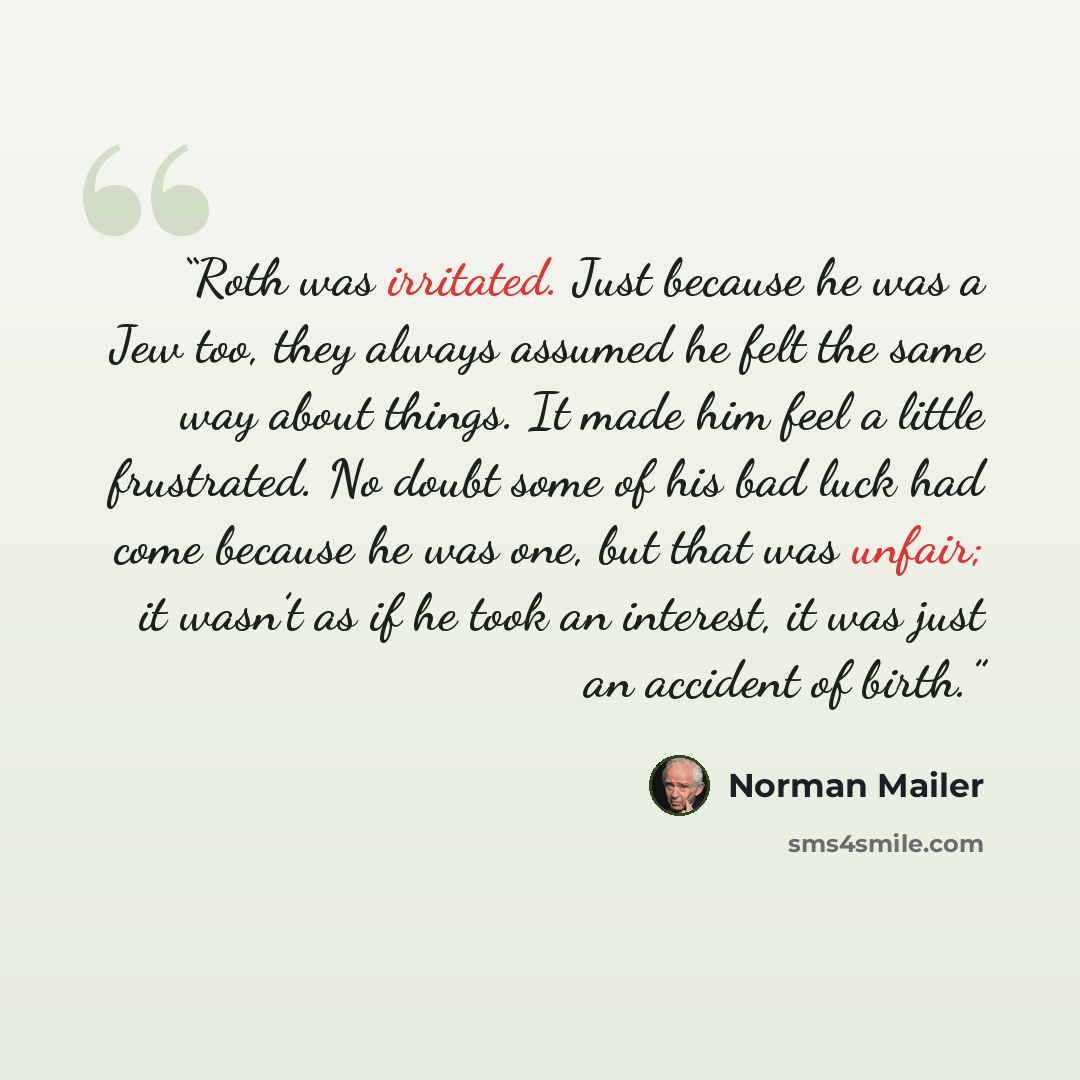 “Roth was irritated. Just because he was a Jew too, they always assumed he felt the same way about things. It made him feel a little frustrated. No doubt some of his bad luck had come because he was one, but that was unfair; it wasn’t as if he took an interest, it was just an accident of birth.” quote by Norman Mailer