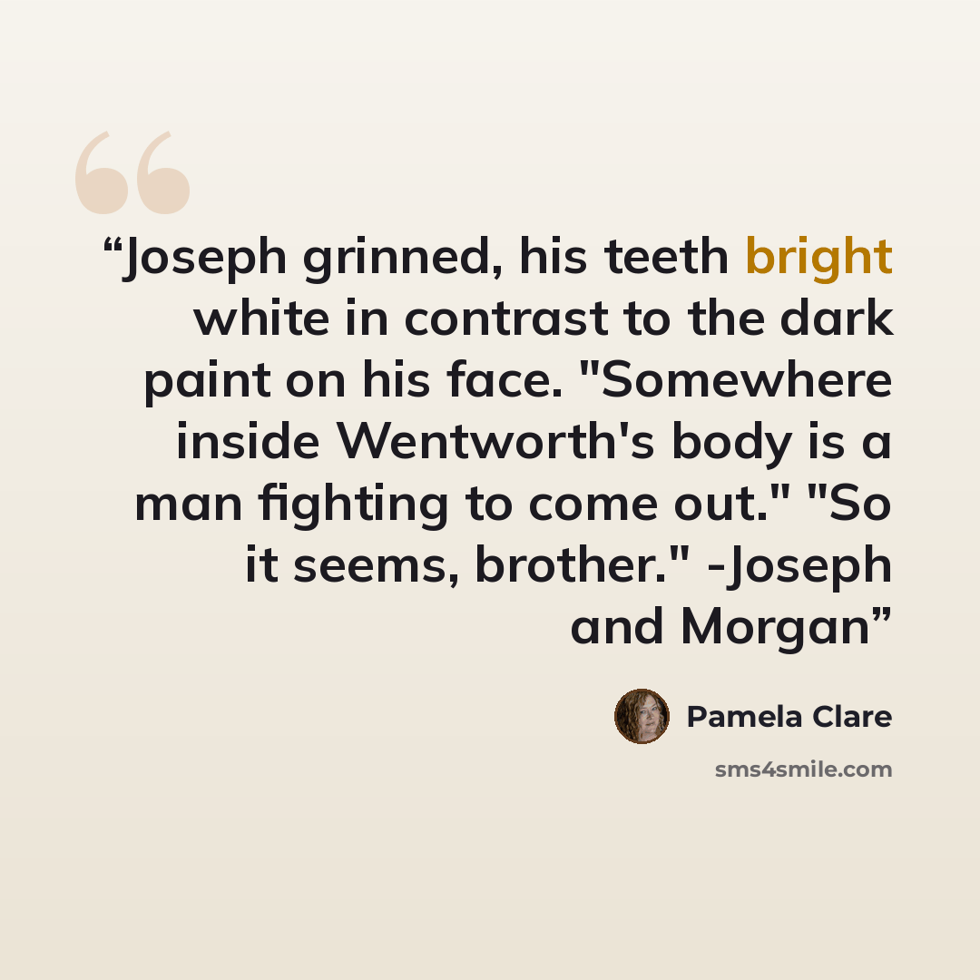 “Joseph grinned, his teeth bright white in contrast to the dark paint on his face. "Somewhere inside Wentworth's body is a man fighting to come out." "So it seems, brother." -Joseph and Morgan” quote by Pamela Clare