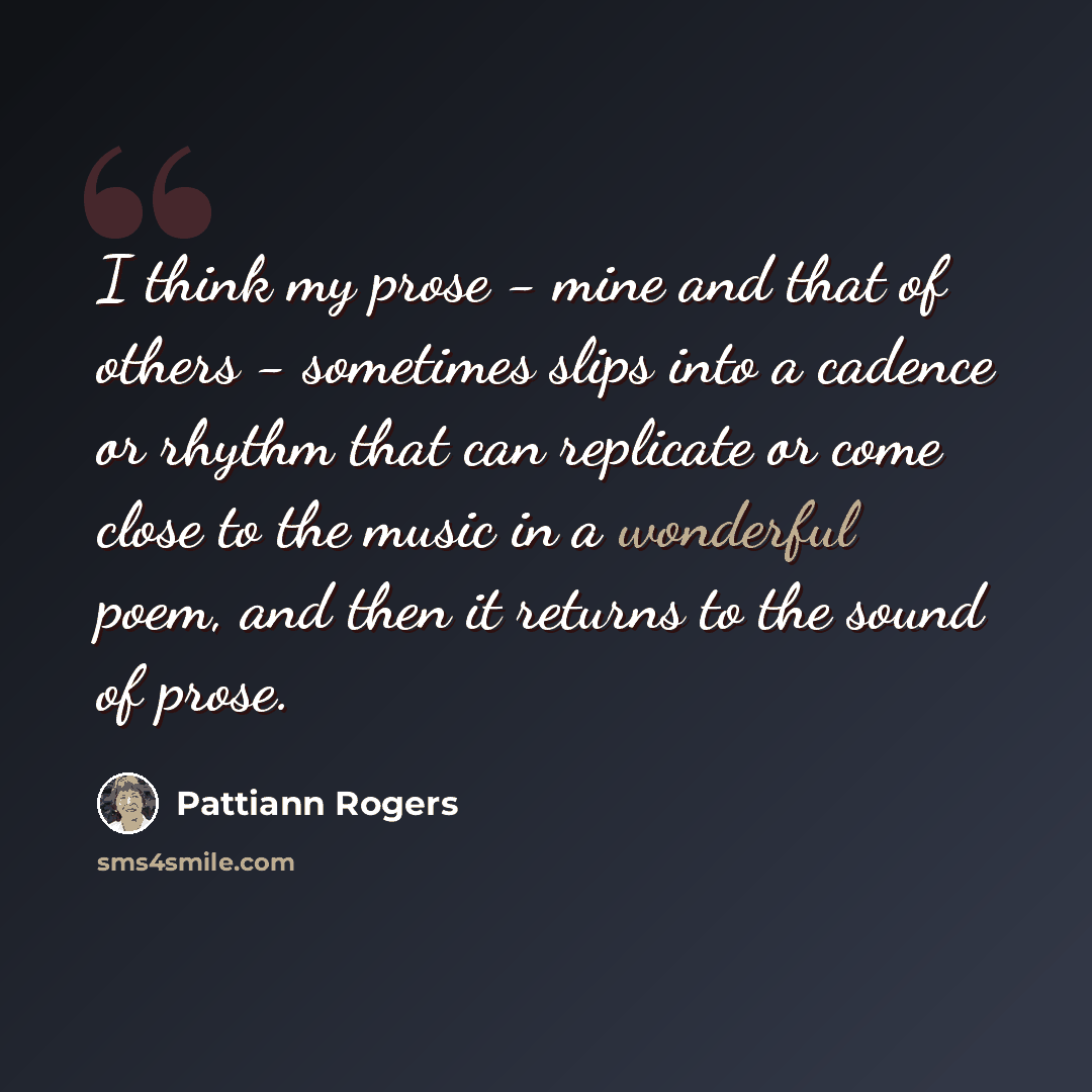 “I think my prose - mine and that of others - sometimes slips into a cadence or rhythm that can replicate or come close to the music in a wonderful poem, and then it returns to the sound of prose.” quote by Pattiann Rogers