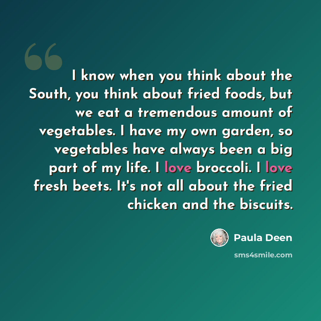 “I know when you think about the South, you think about fried foods, but we eat a tremendous amount of vegetables. I have my own garden, so vegetables have always been a big part of my life. I love broccoli. I love fresh beets. It's not all about the fried chicken and the biscuits.” quote by Paula Deen