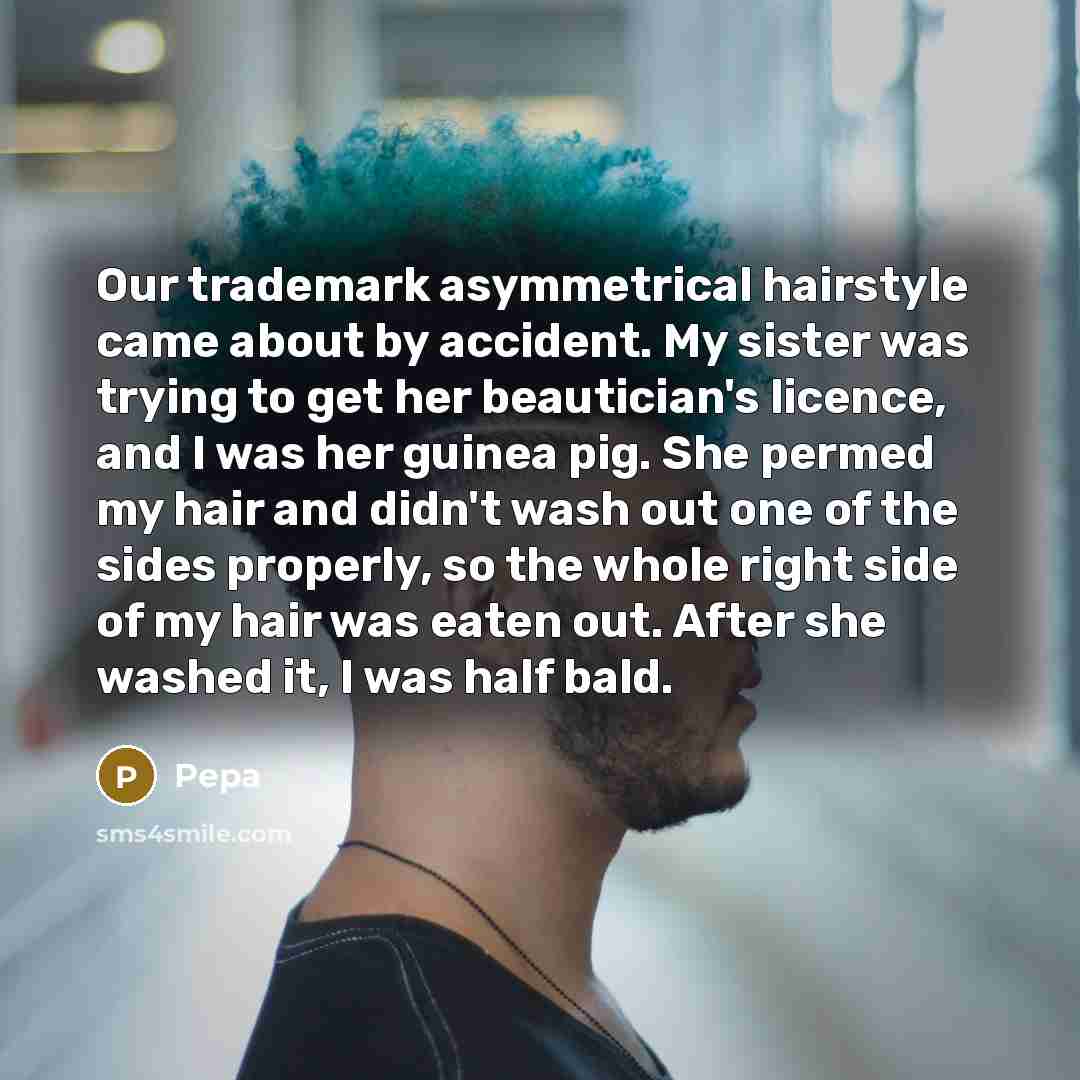 “Our trademark asymmetrical hairstyle came about by accident. My sister was trying to get her beautician's licence, and I was her guinea pig. She permed my hair and didn't wash out one of the sides properly, so the whole right side of my hair was eaten out. After she washed it, I was half bald.” quote by Pepa