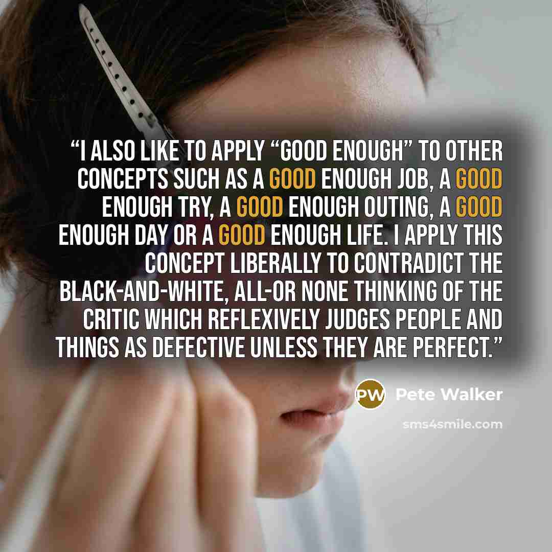 “I also like to apply “good enough” to other concepts such as a good enough job, a good enough try, a good enough outing, a good enough day or a good enough life. I apply this concept liberally to contradict the black-and-white, all-or none thinking of the critic which reflexively judges people and…” quote by Pete Walker