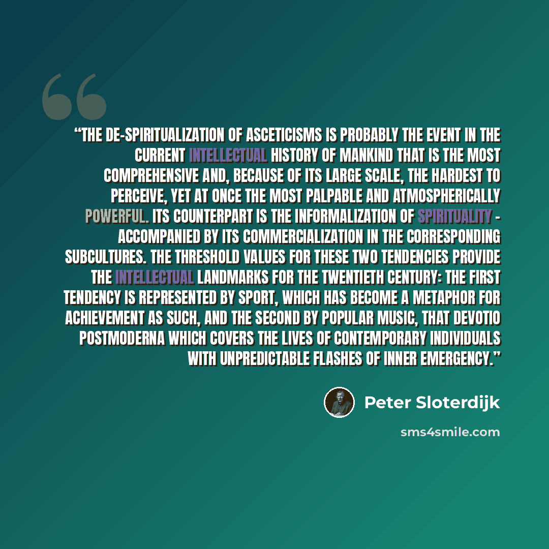 “The de-spiritualization of asceticisms is probably the event in the current intellectual history of mankind that is the most comprehensive and, because of its large scale, the hardest to perceive, yet at once the most palpable and atmospherically powerful. Its counterpart is the informalization of…” quote by Peter Sloterdijk