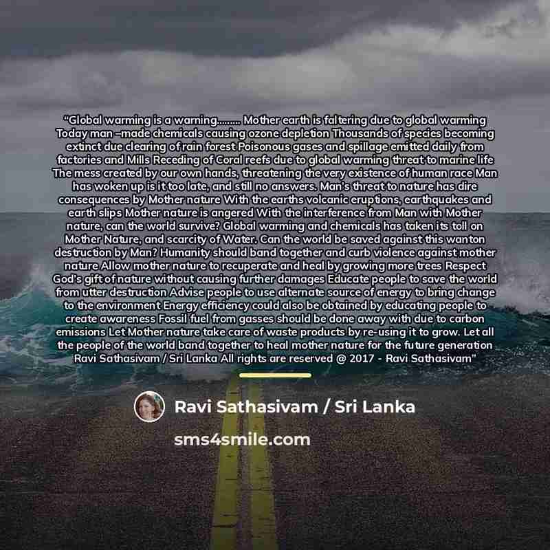 “Global warming is a warning…. Mother earth is faltering due to global warming Today man –made chemicals causing ozone depletion Thousands of species becoming extinct due clearing of rain forest Poisonous gases and spillage emitted daily from factories and Mills Receding of Coral reefs due to…” quote by Ravi Sathasivam / Sri Lanka