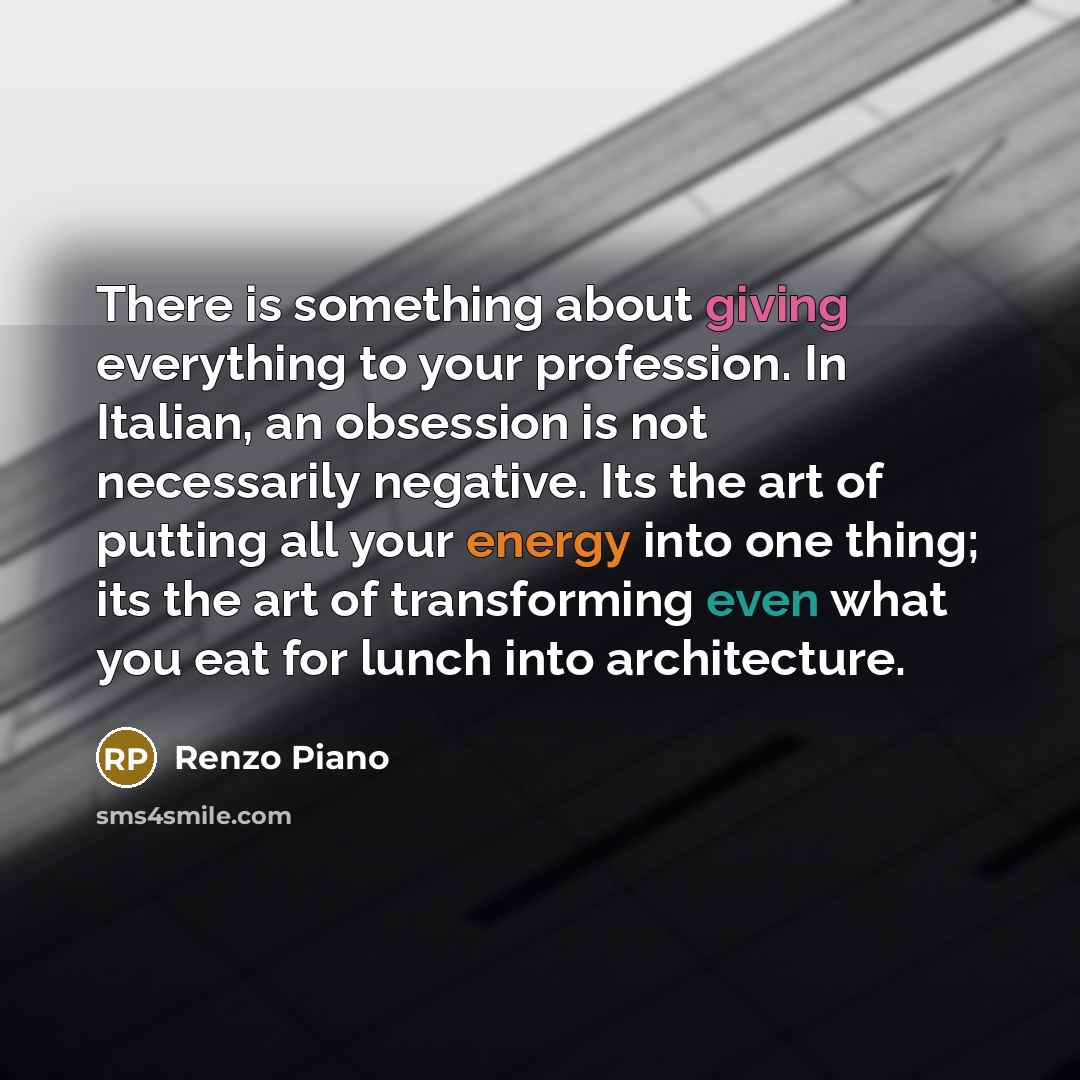 “There is something about giving everything to your profession. In Italian, an obsession is not necessarily negative. Its the art of putting all your energy into one thing; its the art of transforming even what you eat for lunch into architecture.” quote by Renzo Piano