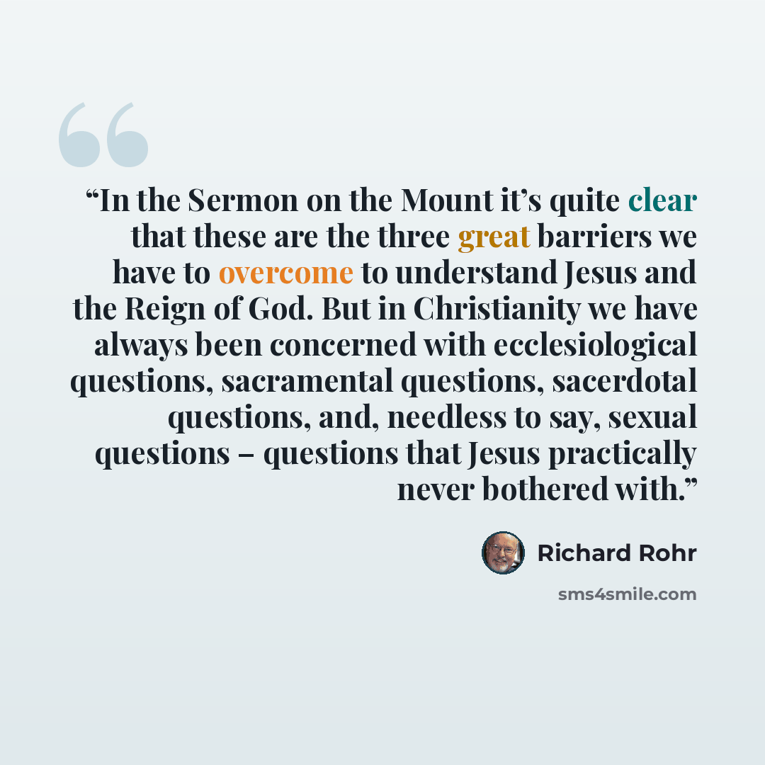 “In the Sermon on the Mount it’s quite clear that these are the three great barriers we have to overcome to understand Jesus and the Reign of God. But in Christianity we have always been concerned with ecclesiological questions, sacramental questions, sacerdotal questions, and, needless to say…” quote by Richard Rohr