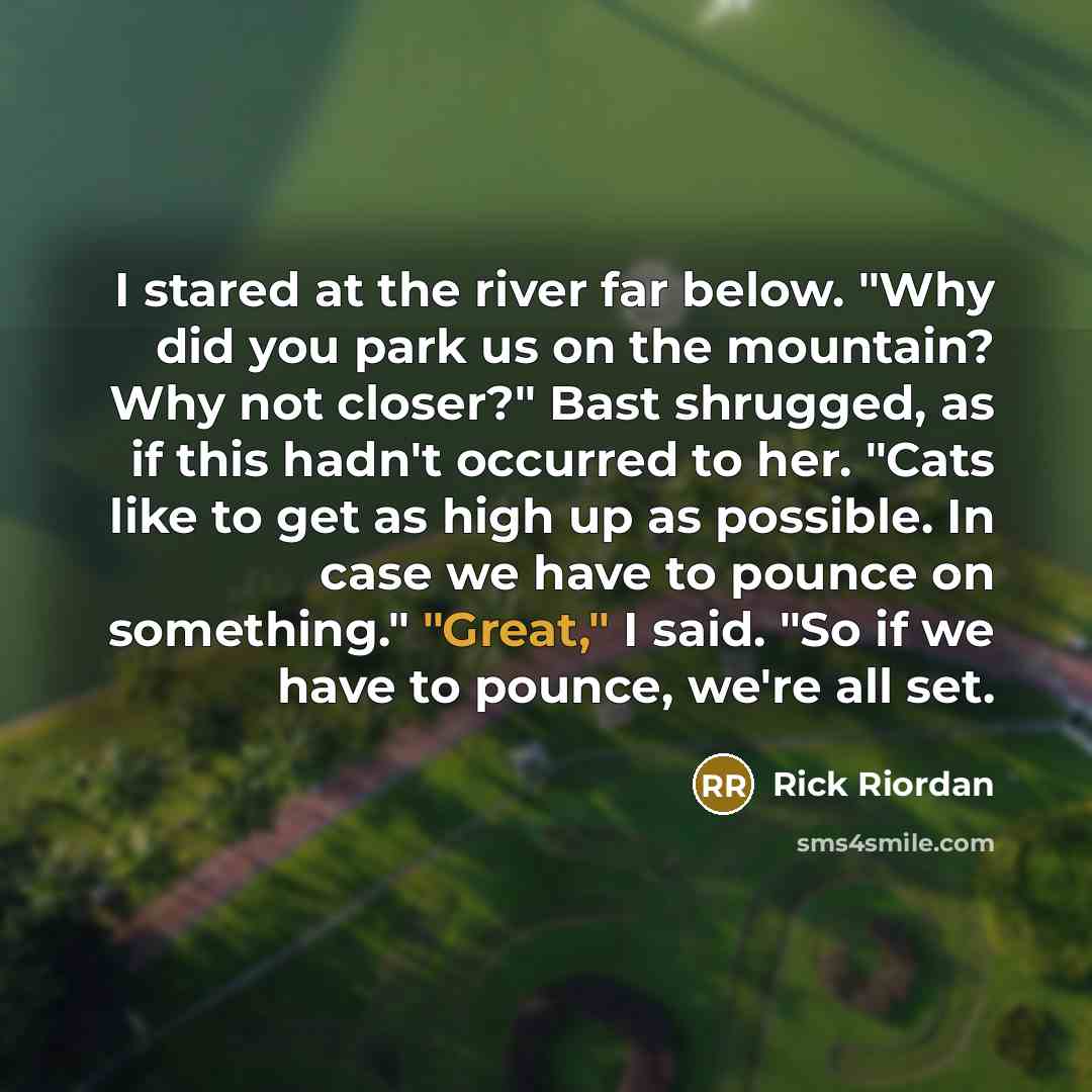 “I stared at the river far below. "Why did you park us on the mountain? Why not closer?" Bast shrugged, as if this hadn't occurred to her. "Cats like to get as high up as possible. In case we have to pounce on something." "Great," I said. "So if we have to pounce, we're all set.” quote by Rick Riordan