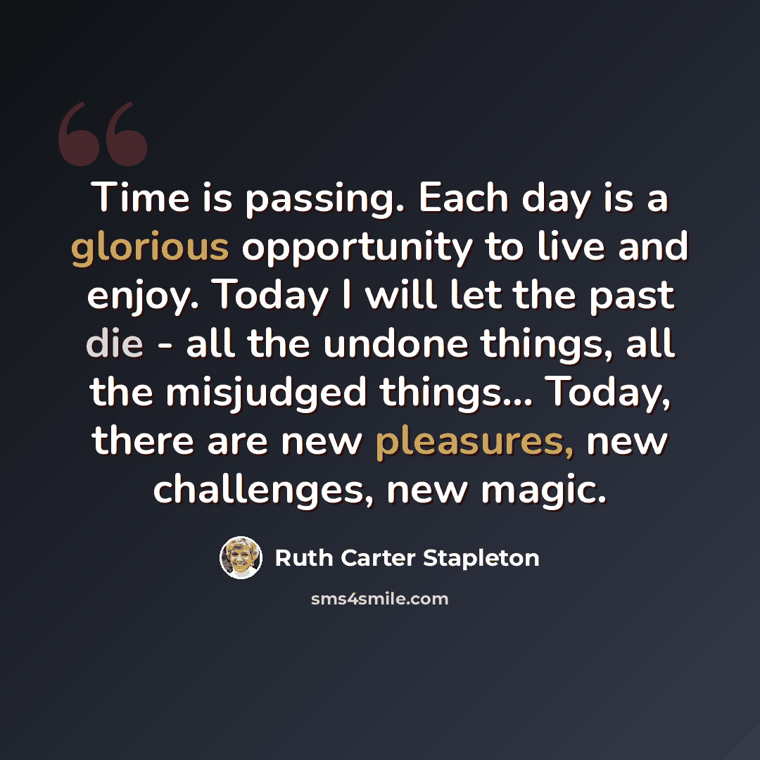 “Time is passing. Each day is a glorious opportunity to live and enjoy. Today I will let the past die - all the undone things, all the misjudged things... Today, there are new pleasures, new challenges, new magic.” quote by Ruth Carter Stapleton