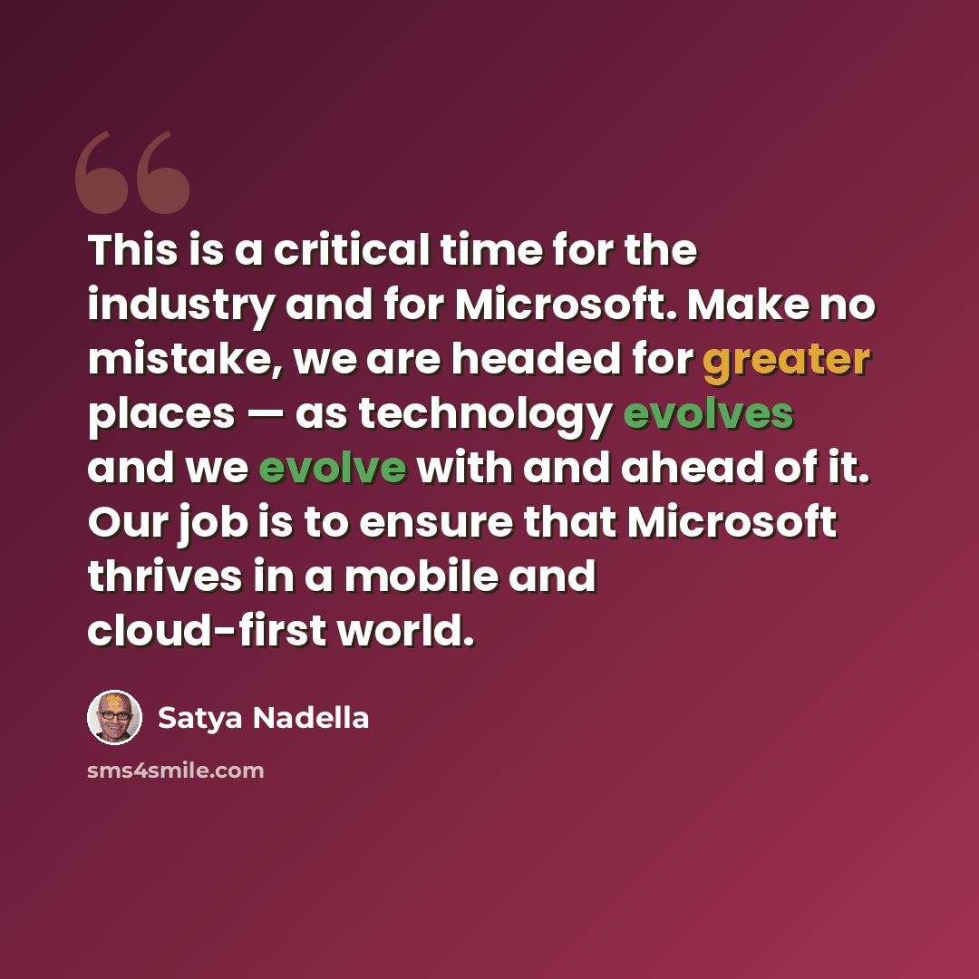 “This is a critical time for the industry and for Microsoft. Make no mistake, we are headed for greater places — as technology evolves and we evolve with and ahead of it. Our job is to ensure that Microsoft thrives in a mobile and cloud-first world.” quote by Satya Nadella