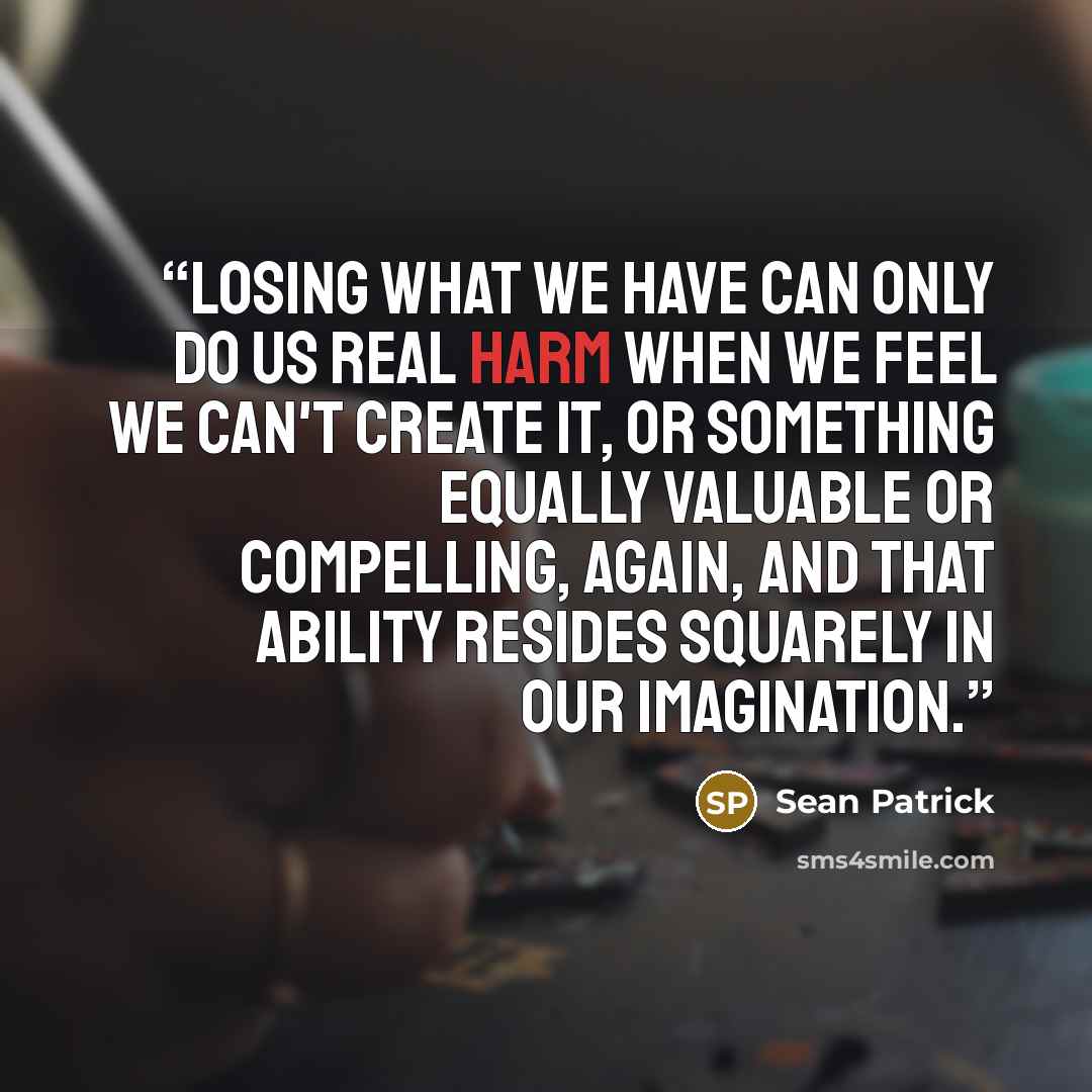 “Losing what we have can only do us real harm when we feel we can't create it, or something equally valuable or compelling, again, and that ability resides squarely in our imagination.” quote by Sean Patrick