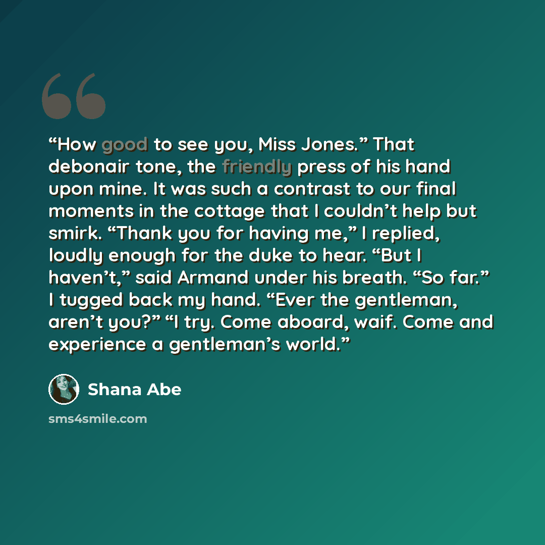 “How good to see you, Miss Jones.” That debonair tone, the friendly press of his hand upon mine. It was such a contrast to our final moments in the cottage that I couldn’t help but smirk. “Thank you for having me,” I replied, loudly enough for the duke to hear. “But I haven’t,” said Armand under…” quote by Shana Abe