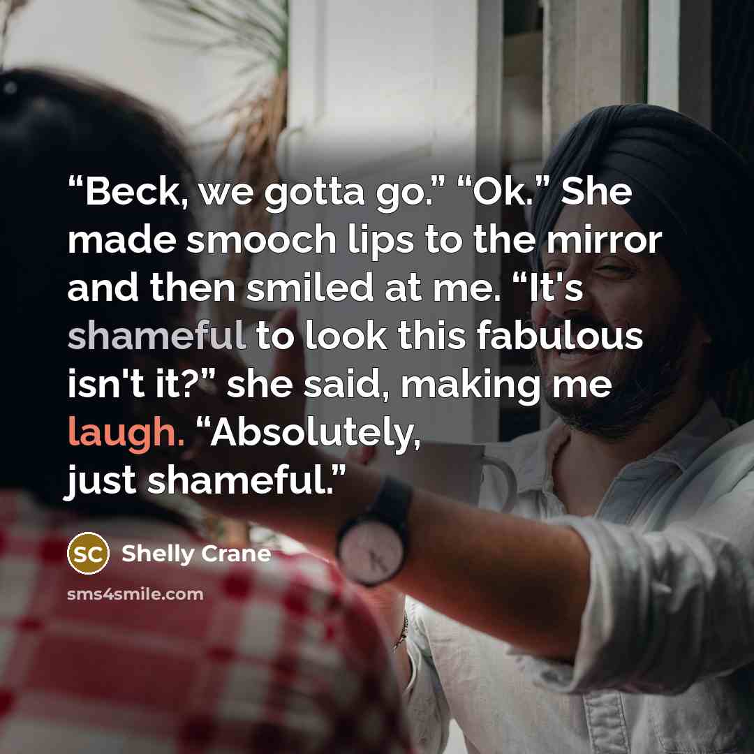 “Beck, we gotta go.” “Ok.” She made smooch lips to the mirror and then smiled at me. “It's shameful to look this fabulous isn't it?” she said, making me laugh. “Absolutely, just shameful.” quote by Shelly Crane