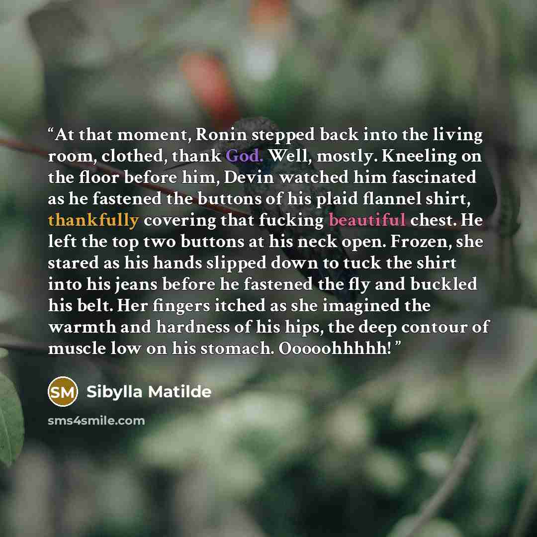 “At that moment, Ronin stepped back into the living room, clothed, thank God. Well, mostly. Kneeling on the floor before him, Devin watched him fascinated as he fastened the buttons of his plaid flannel shirt, thankfully covering that fucking beautiful chest. He left the top two buttons at his neck…” quote by Sibylla Matilde