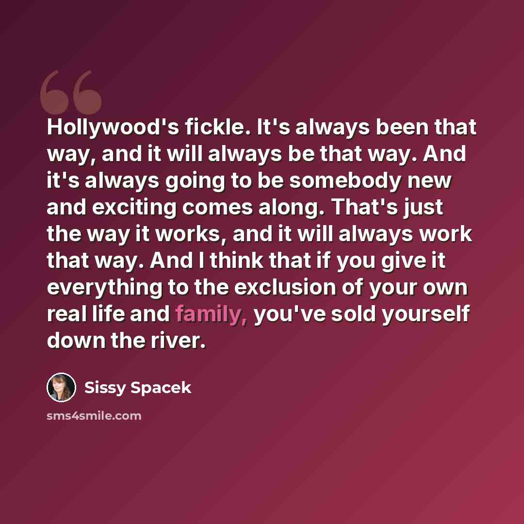“Hollywood's fickle. It's always been that way, and it will always be that way. And it's always going to be somebody new and exciting comes along. That's just the way it works, and it will always work that way. And I think that if you give it everything to the exclusion of your own real life and…” quote by Sissy Spacek