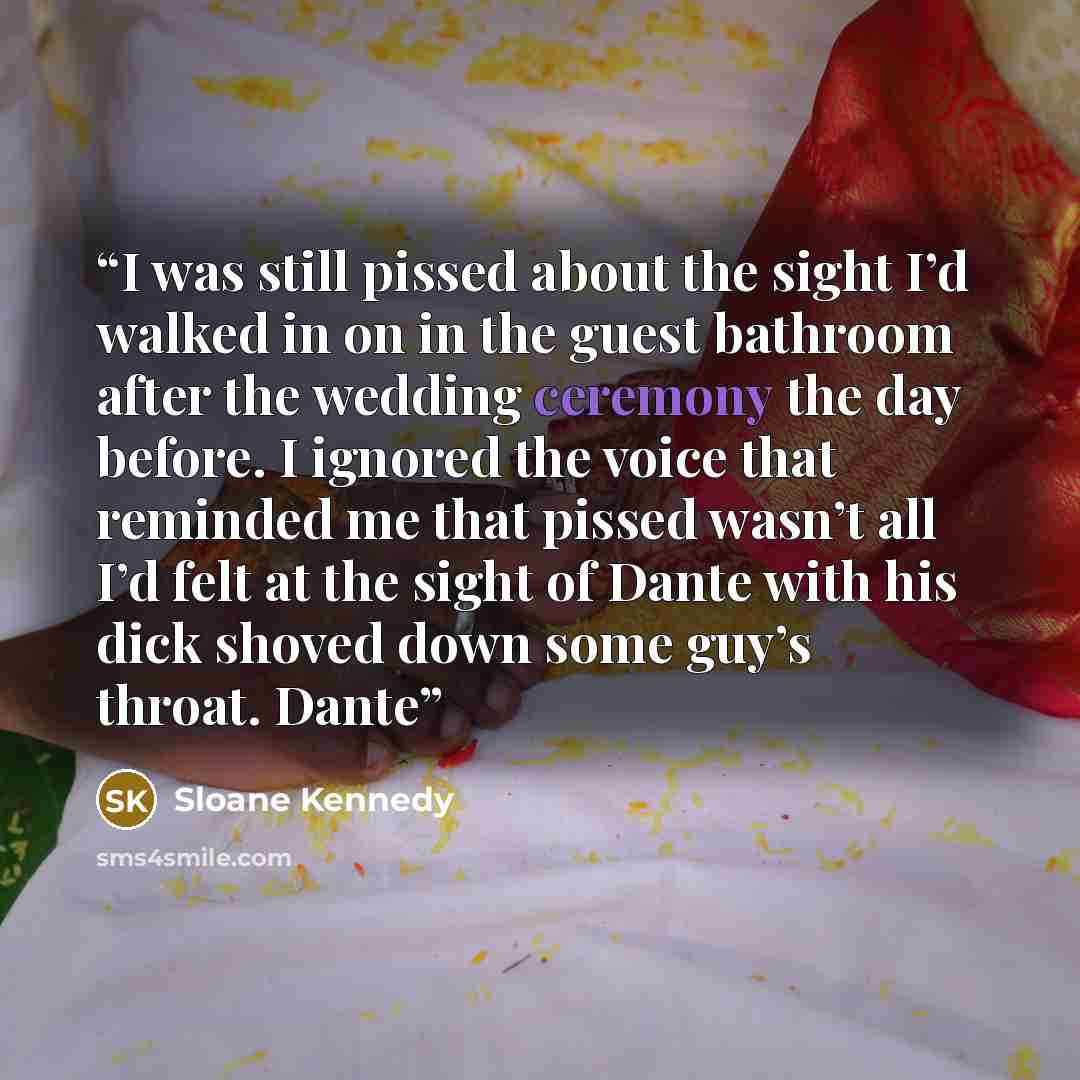 “I was still pissed about the sight I’d walked in on in the guest bathroom after the wedding ceremony the day before. I ignored the voice that reminded me that pissed wasn’t all I’d felt at the sight of Dante with his dick shoved down some guy’s throat. Dante” quote by Sloane Kennedy