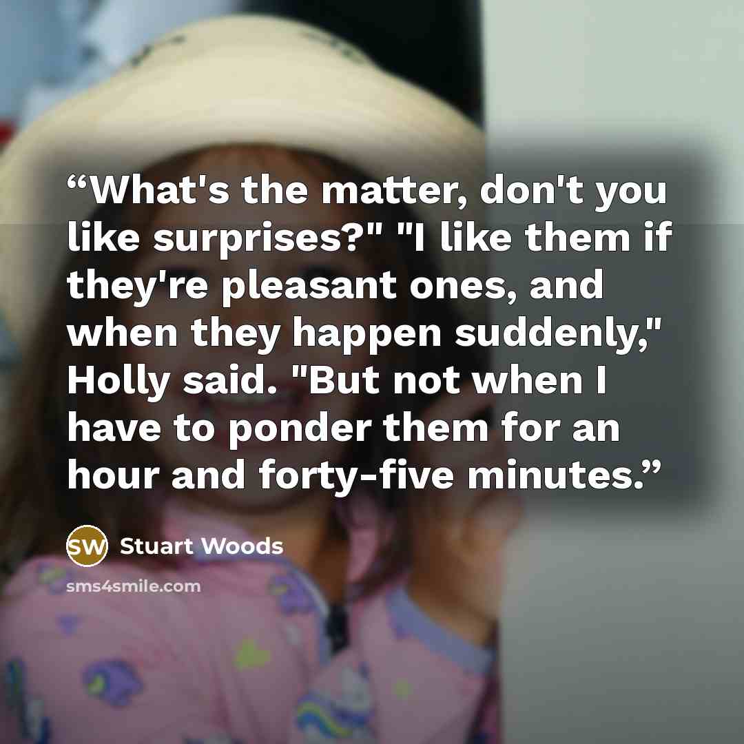 “What's the matter, don't you like surprises?" "I like them if they're pleasant ones, and when they happen suddenly," Holly said. "But not when I have to ponder them for an hour and forty-five minutes.” quote by Stuart Woods