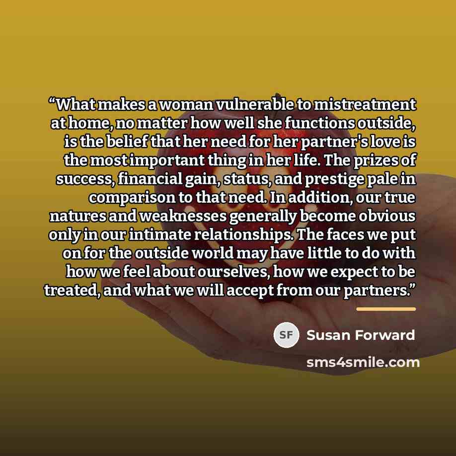 “What makes a woman vulnerable to mistreatment at home, no matter how well she functions outside, is the belief that her need for her partner's love is the most important thing in her life. The prizes of success, financial gain, status, and prestige pale in comparison to that need. In addition, our…” quote by Susan Forward