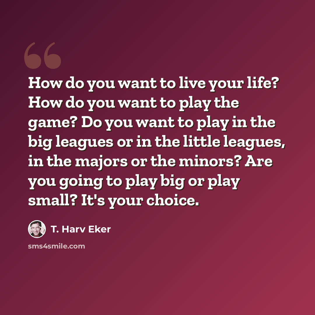 “How do you want to live your life? How do you want to play the game? Do you want to play in the big leagues or in the little leagues, in the majors or the minors? Are you going to play big or play small? It's your choice.” quote by T. Harv Eker