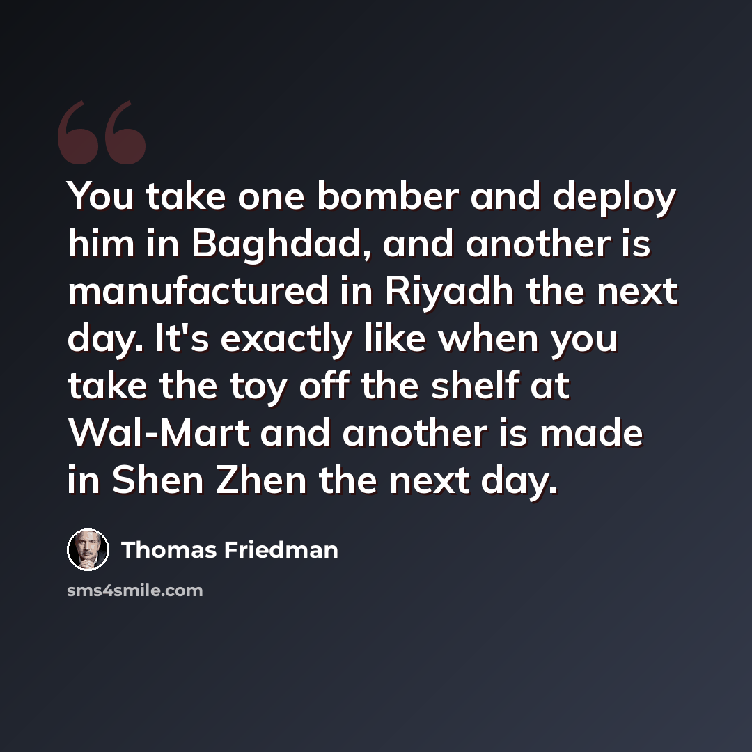 “You take one bomber and deploy him in Baghdad, and another is manufactured in Riyadh the next day. It's exactly like when you take the toy off the shelf at Wal-Mart and another is made in Shen Zhen the next day.” quote by Thomas Friedman