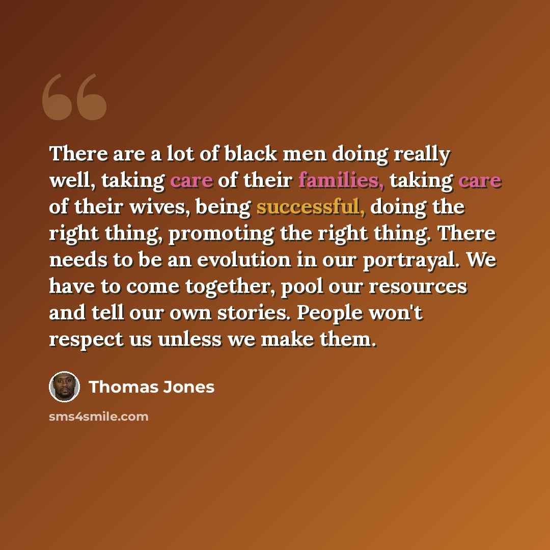 “There are a lot of black men doing really well, taking care of their families, taking care of their wives, being successful, doing the right thing, promoting the right thing. There needs to be an evolution in our portrayal. We have to come together, pool our resources and tell our own stories…” quote by Thomas Jones