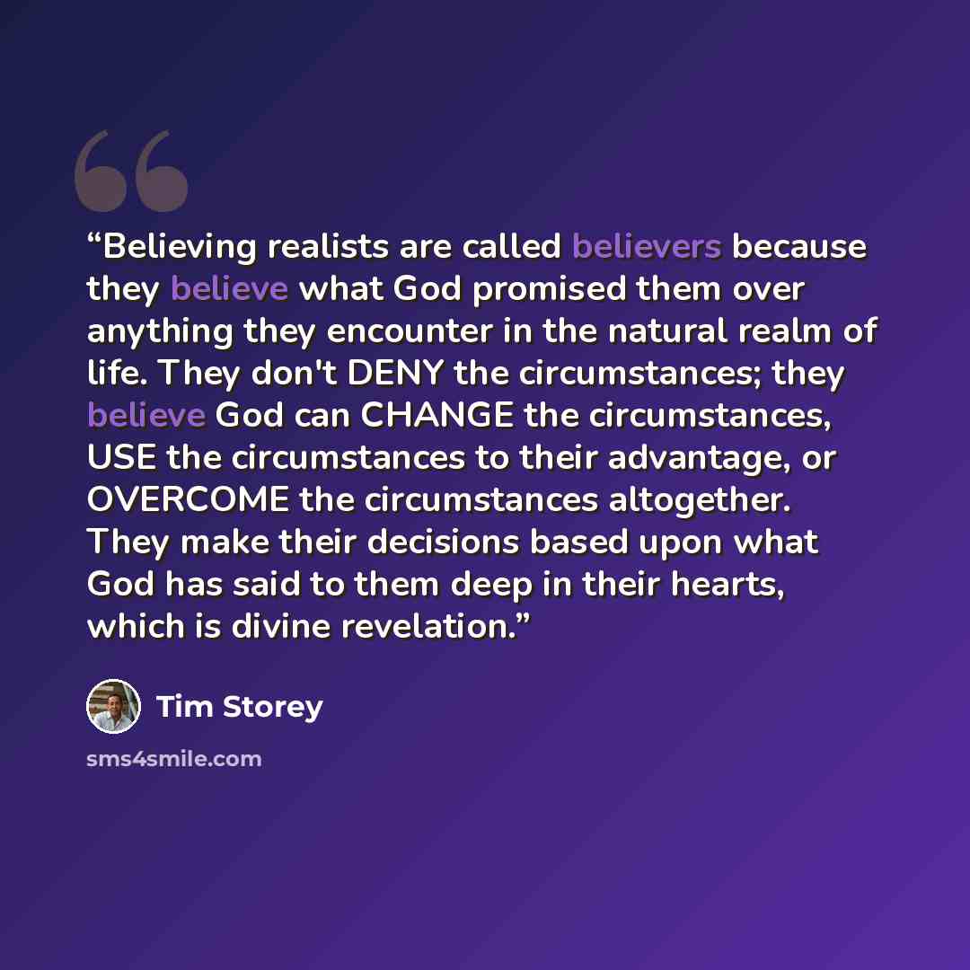 “Believing realists are called believers because they believe what God promised them over anything they encounter in the natural realm of life. They don't DENY the circumstances; they believe God can CHANGE the circumstances, USE the circumstances to their advantage, or OVERCOME the circumstances…” quote by Tim Storey