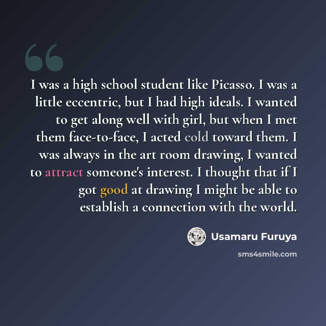 “I was a high school student like Picasso. I was a little eccentric, but I had high ideals. I wanted to get along well with girl, but when I met them face-to-face, I acted cold toward them. I was always in the art room drawing, I wanted to attract someone's interest. I thought that if I got good at…” quote by Usamaru Furuya