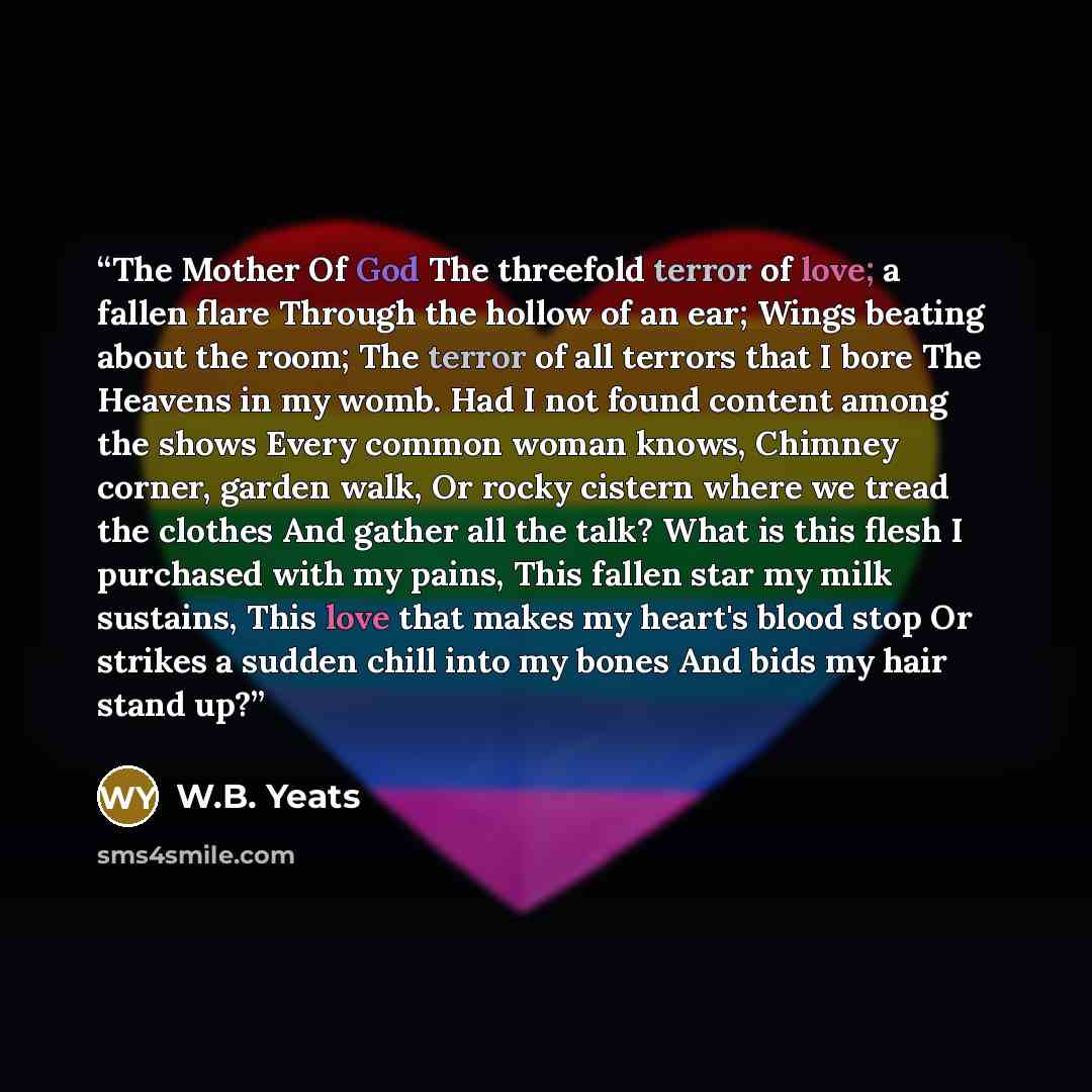 “The Mother Of God The threefold terror of love; a fallen flare Through the hollow of an ear; Wings beating about the room; The terror of all terrors that I bore The Heavens in my womb. Had I not found content among the shows Every common woman knows, Chimney corner, garden walk, Or rocky cistern…” quote by W.B. Yeats
