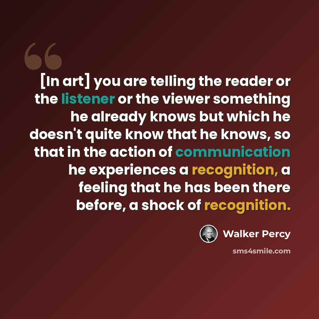 “[In art] you are telling the reader or the listener or the viewer something he already knows but which he doesn't quite know that he knows, so that in the action of communication he experiences a recognition, a feeling that he has been there before, a shock of recognition.” quote by Walker Percy