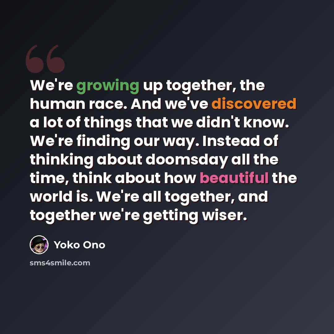 “We're growing up together, the human race. And we've discovered a lot of things that we didn't know. We're finding our way. Instead of thinking about doomsday all the time, think about how beautiful the world is. We're all together, and together we're getting wiser.” quote by Yoko Ono