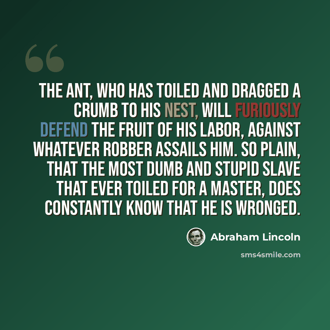 “The ant, who has toiled and dragged a crumb to his nest, will furiously defend the fruit of his labor, against whatever robber assails him. So plain, that the most dumb and stupid slave that ever toiled for a master, does constantly know that he is wronged.” quote by Abraham Lincoln