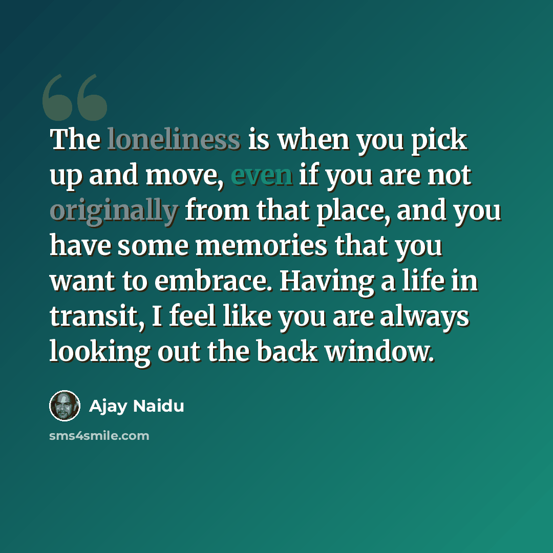 “The loneliness is when you pick up and move, even if you are not originally from that place, and you have some memories that you want to embrace. Having a life in transit, I feel like you are always looking out the back window.” quote by Ajay Naidu