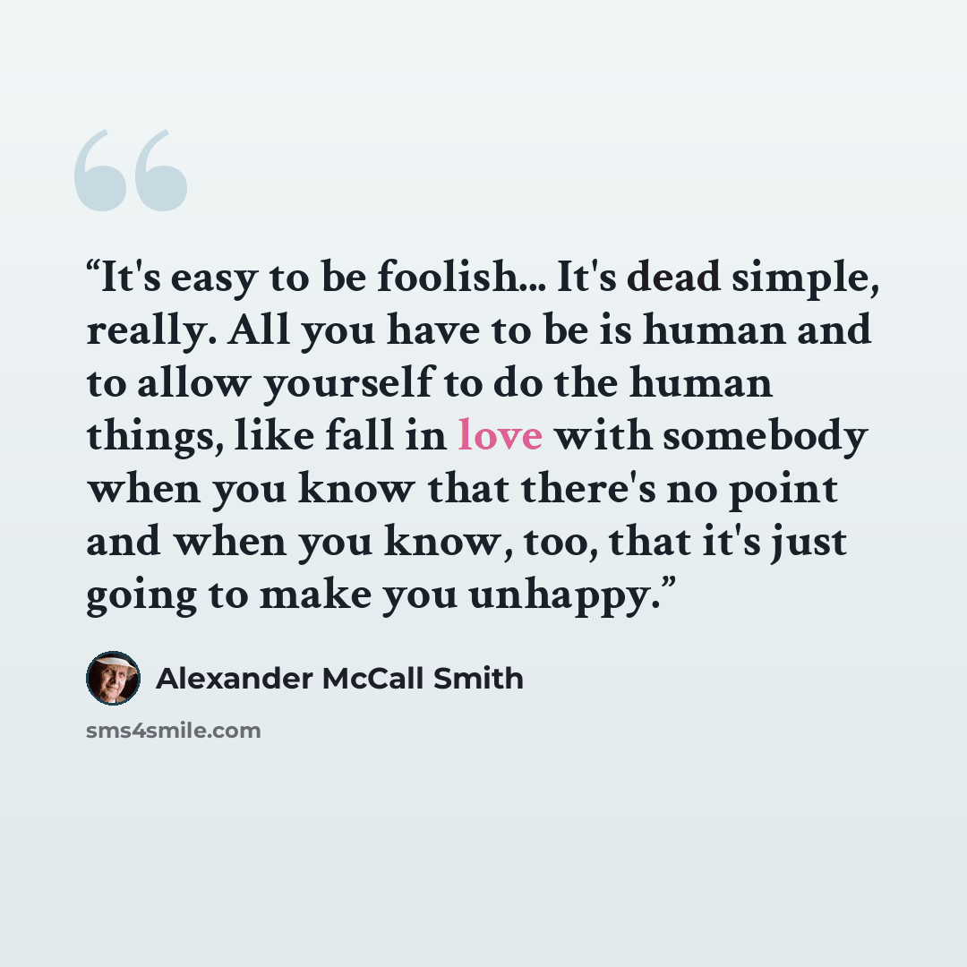 “It's easy to be foolish... It's dead simple, really. All you have to be is human and to allow yourself to do the human things, like fall in love with somebody when you know that there's no point and when you know, too, that it's just going to make you unhappy.” quote by Alexander McCall Smith