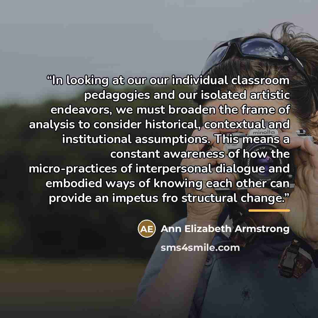 “In looking at our our individual classroom pedagogies and our isolated artistic endeavors, we must broaden the frame of analysis to consider historical, contextual and institutional assumptions. This means a constant awareness of how the micro-practices of interpersonal dialogue and embodied ways…” quote by Ann Elizabeth Armstrong