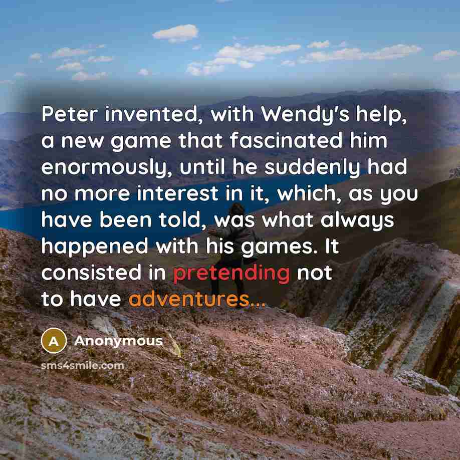 “Peter invented, with Wendy's help, a new game that fascinated him enormously, until he suddenly had no more interest in it, which, as you have been told, was what always happened with his games. It consisted in pretending not to have adventures...” quote by Anonymous